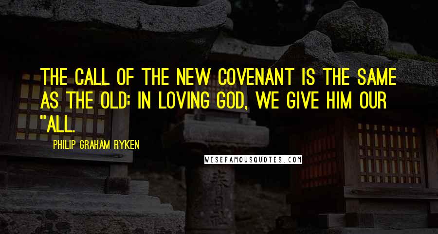 Philip Graham Ryken Quotes: The call of the new covenant is the same as the old: in loving God, we give him our "all.