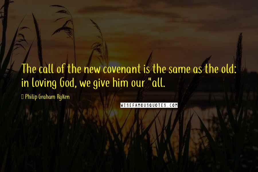 Philip Graham Ryken Quotes: The call of the new covenant is the same as the old: in loving God, we give him our "all.