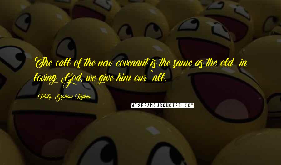 Philip Graham Ryken Quotes: The call of the new covenant is the same as the old: in loving God, we give him our "all.