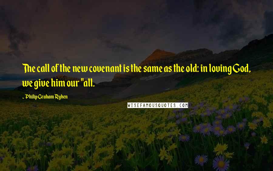 Philip Graham Ryken Quotes: The call of the new covenant is the same as the old: in loving God, we give him our "all.