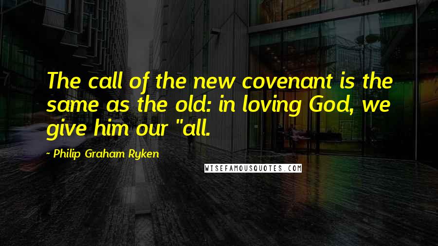 Philip Graham Ryken Quotes: The call of the new covenant is the same as the old: in loving God, we give him our "all.