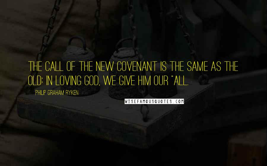 Philip Graham Ryken Quotes: The call of the new covenant is the same as the old: in loving God, we give him our "all.