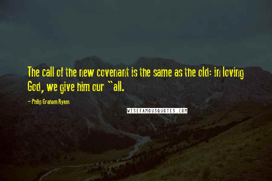 Philip Graham Ryken Quotes: The call of the new covenant is the same as the old: in loving God, we give him our "all.