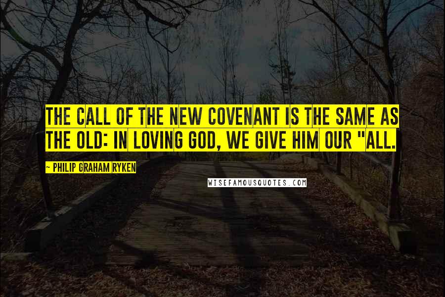 Philip Graham Ryken Quotes: The call of the new covenant is the same as the old: in loving God, we give him our "all.