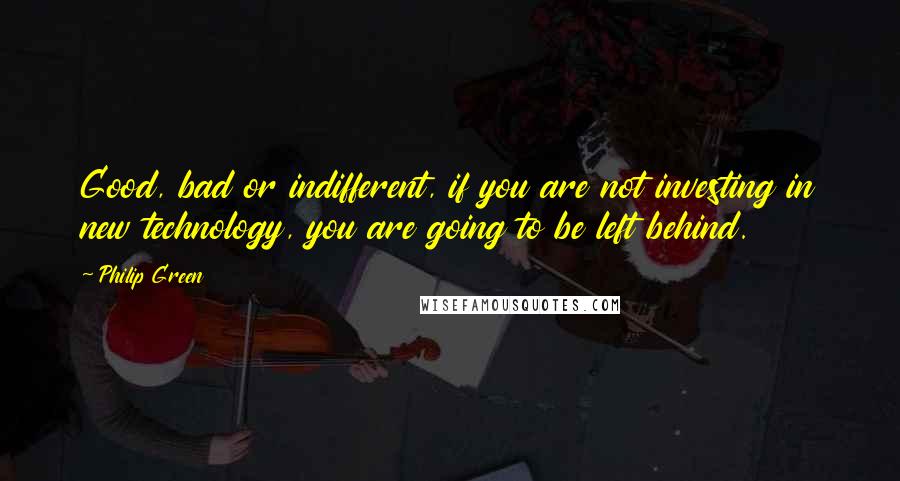 Philip Green Quotes: Good, bad or indifferent, if you are not investing in new technology, you are going to be left behind.