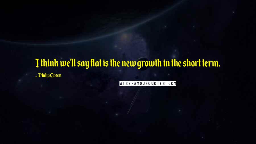 Philip Green Quotes: I think we'll say flat is the new growth in the short term.