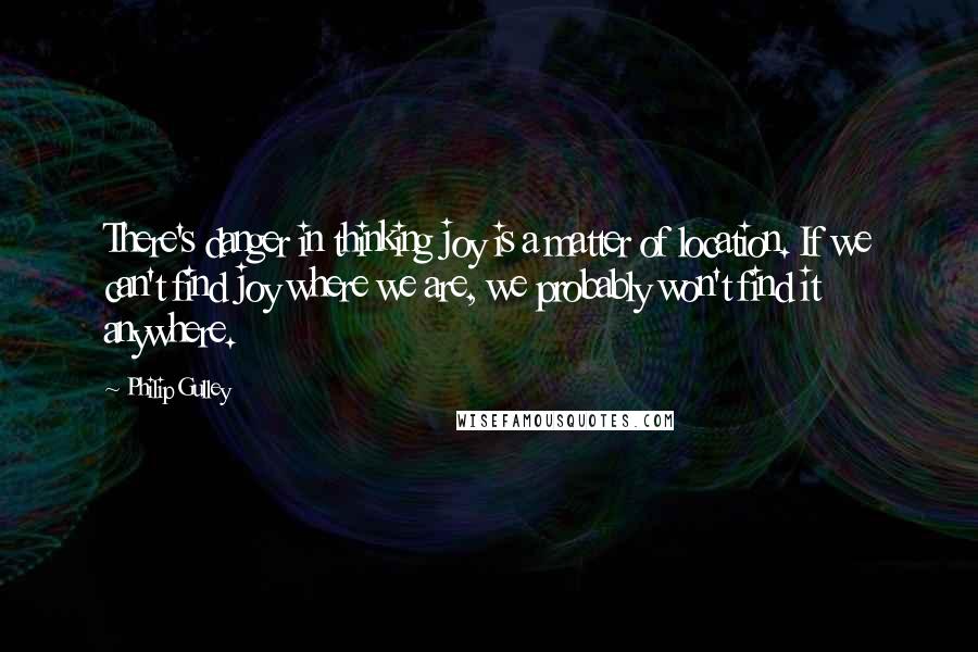 Philip Gulley Quotes: There's danger in thinking joy is a matter of location. If we can't find joy where we are, we probably won't find it anywhere.