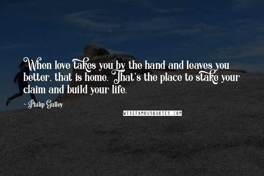 Philip Gulley Quotes: When love takes you by the hand and leaves you better, that is home. That's the place to stake your claim and build your life.