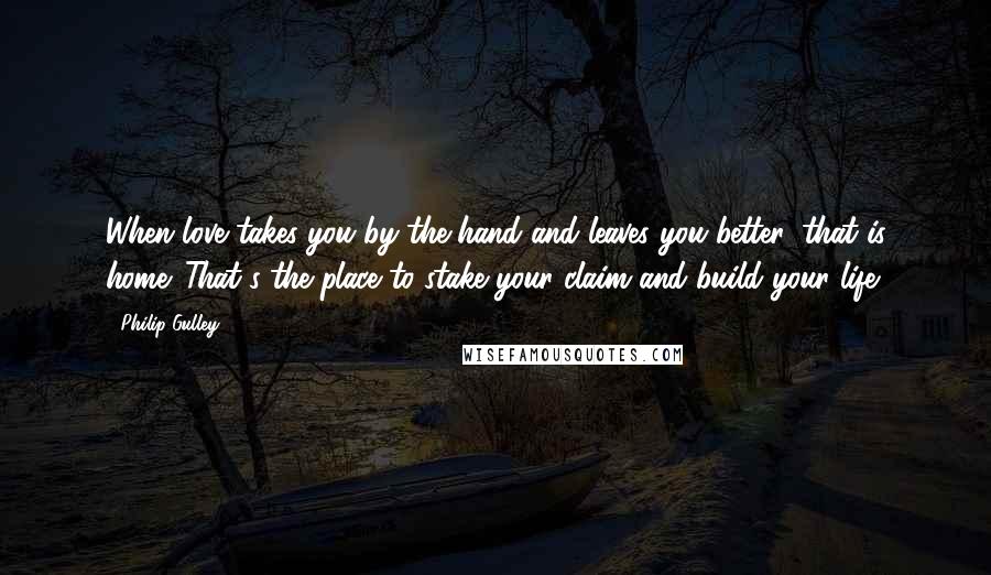 Philip Gulley Quotes: When love takes you by the hand and leaves you better, that is home. That's the place to stake your claim and build your life.