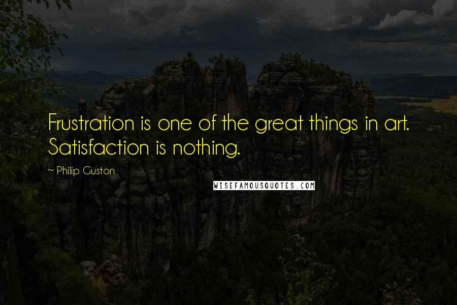 Philip Guston Quotes: Frustration is one of the great things in art. Satisfaction is nothing.