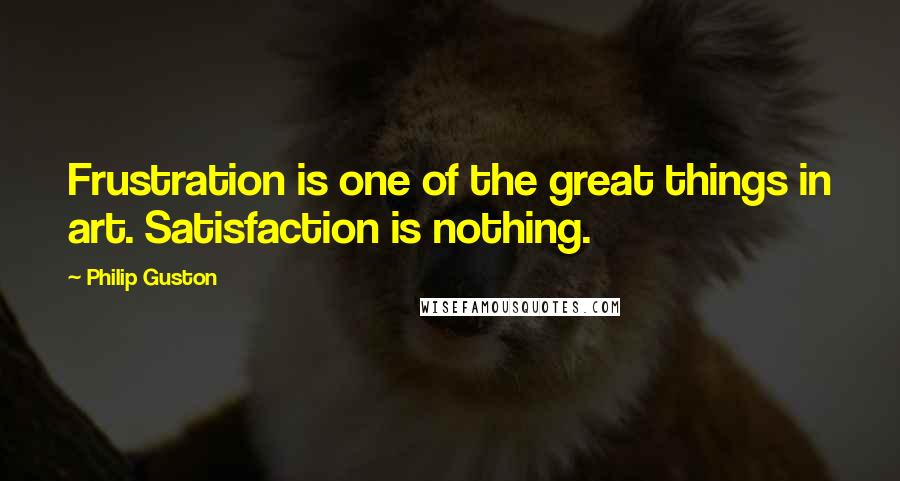 Philip Guston Quotes: Frustration is one of the great things in art. Satisfaction is nothing.