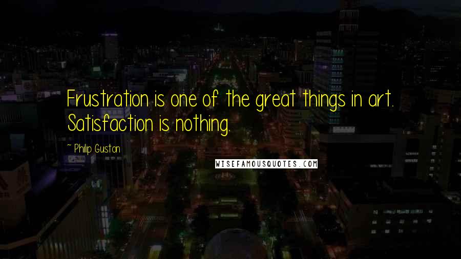 Philip Guston Quotes: Frustration is one of the great things in art. Satisfaction is nothing.