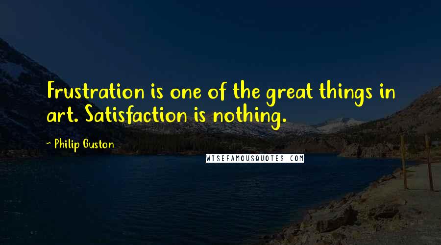 Philip Guston Quotes: Frustration is one of the great things in art. Satisfaction is nothing.