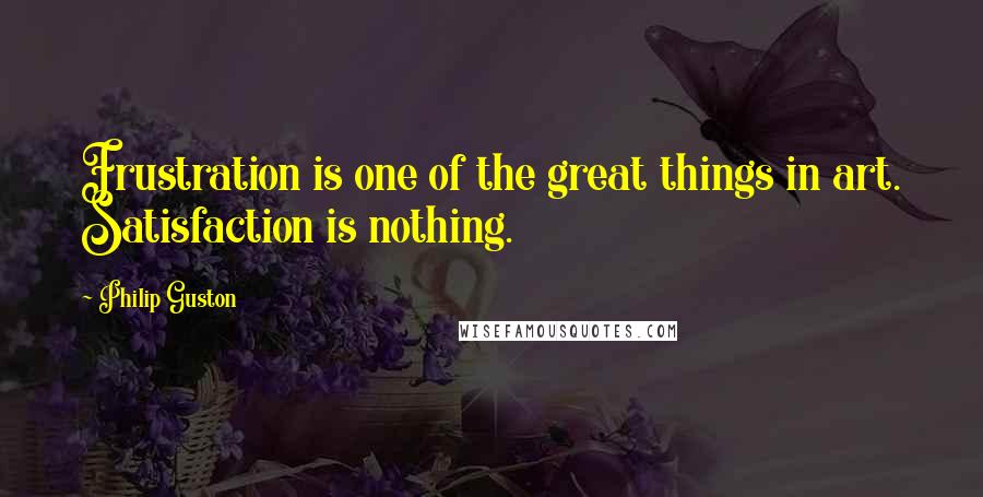 Philip Guston Quotes: Frustration is one of the great things in art. Satisfaction is nothing.