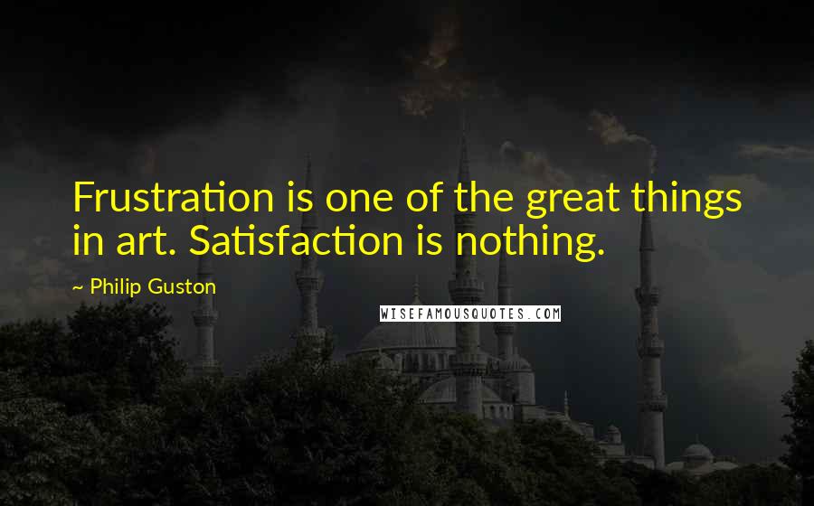 Philip Guston Quotes: Frustration is one of the great things in art. Satisfaction is nothing.