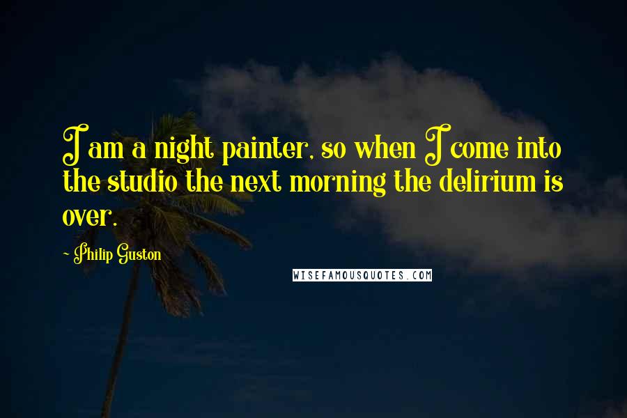 Philip Guston Quotes: I am a night painter, so when I come into the studio the next morning the delirium is over.