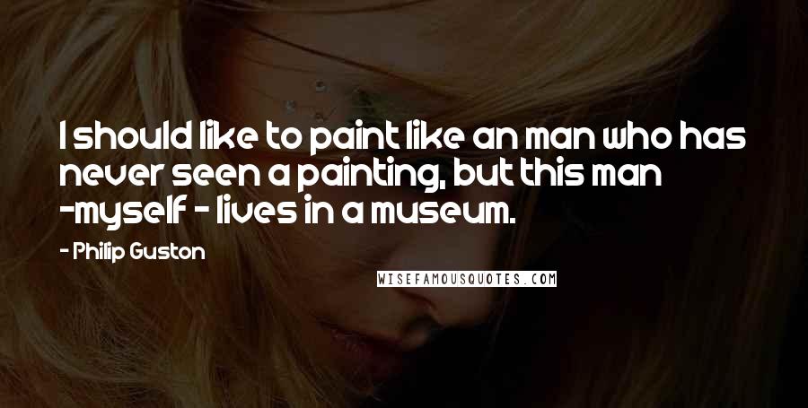Philip Guston Quotes: I should like to paint like an man who has never seen a painting, but this man -myself - lives in a museum.