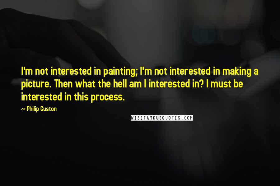 Philip Guston Quotes: I'm not interested in painting; I'm not interested in making a picture. Then what the hell am I interested in? I must be interested in this process.