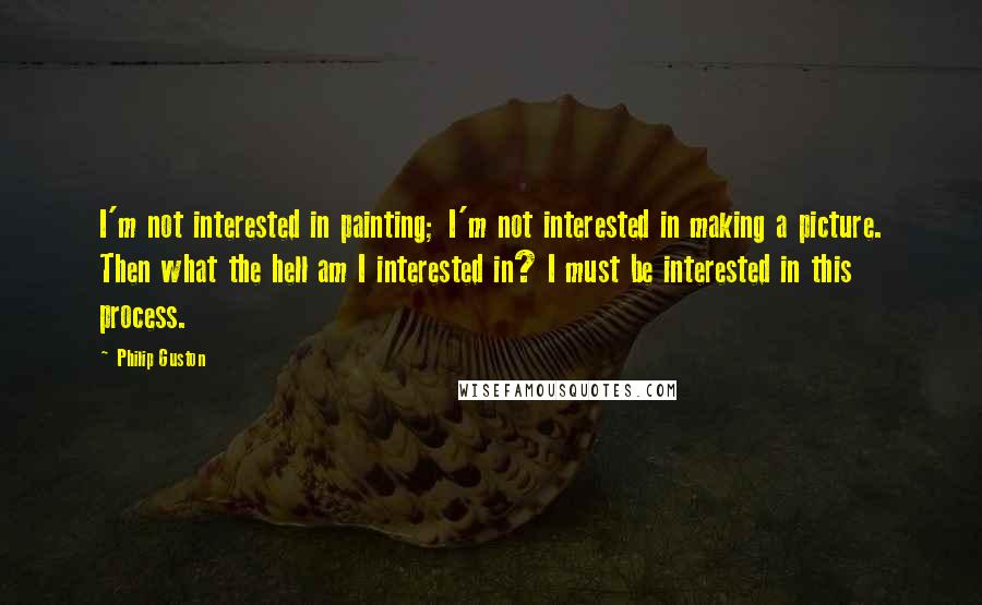 Philip Guston Quotes: I'm not interested in painting; I'm not interested in making a picture. Then what the hell am I interested in? I must be interested in this process.