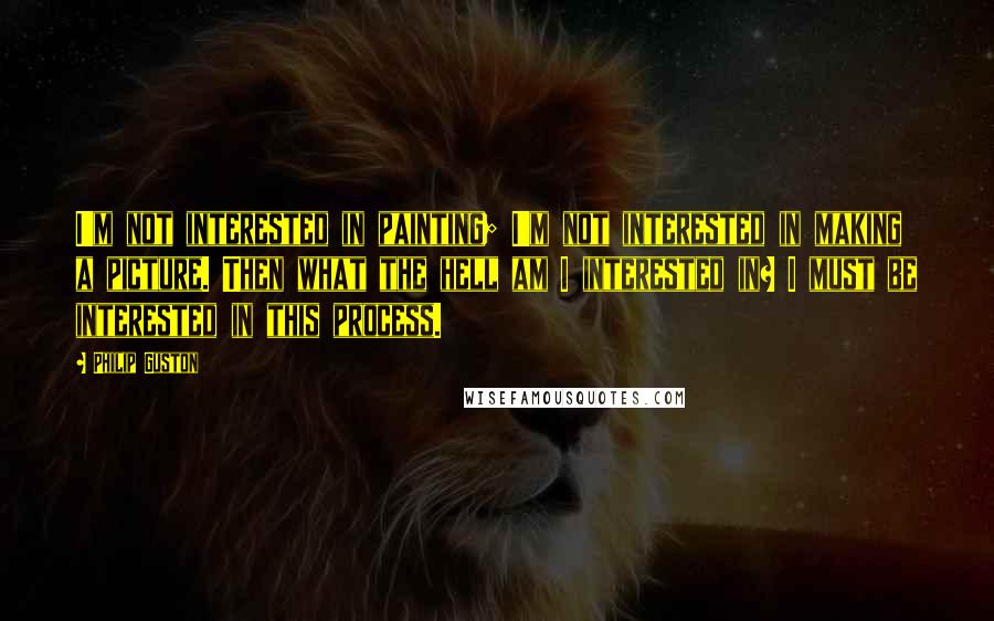 Philip Guston Quotes: I'm not interested in painting; I'm not interested in making a picture. Then what the hell am I interested in? I must be interested in this process.