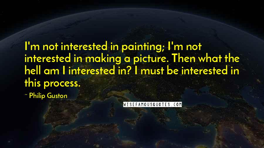 Philip Guston Quotes: I'm not interested in painting; I'm not interested in making a picture. Then what the hell am I interested in? I must be interested in this process.