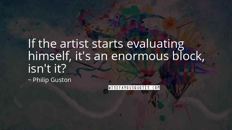 Philip Guston Quotes: If the artist starts evaluating himself, it's an enormous block, isn't it?