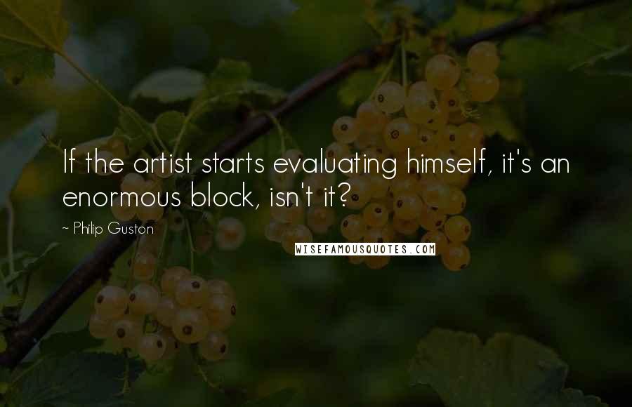 Philip Guston Quotes: If the artist starts evaluating himself, it's an enormous block, isn't it?