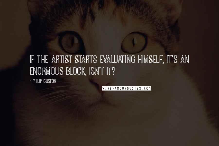 Philip Guston Quotes: If the artist starts evaluating himself, it's an enormous block, isn't it?