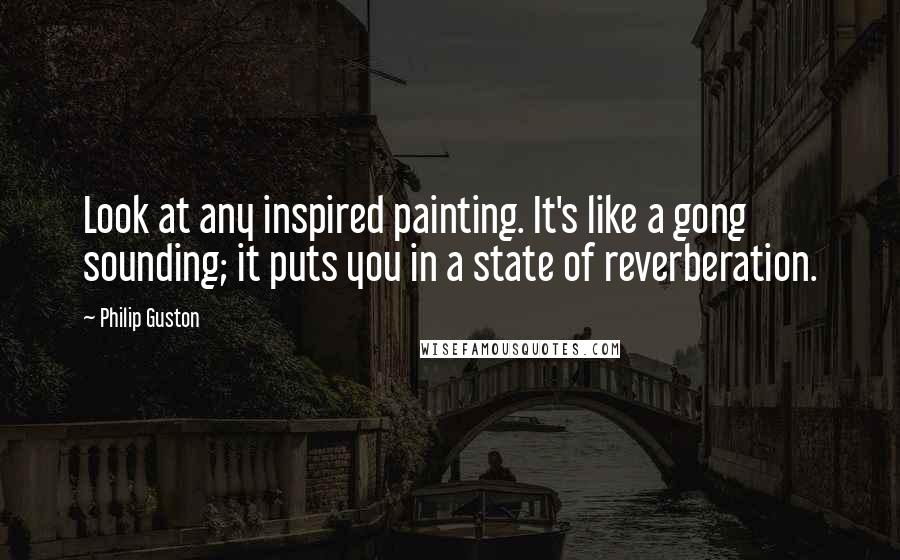 Philip Guston Quotes: Look at any inspired painting. It's like a gong sounding; it puts you in a state of reverberation.