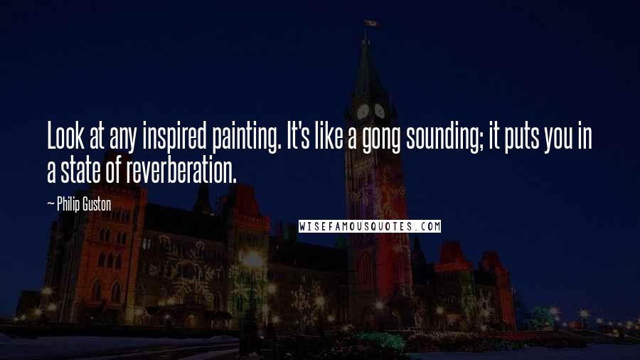 Philip Guston Quotes: Look at any inspired painting. It's like a gong sounding; it puts you in a state of reverberation.