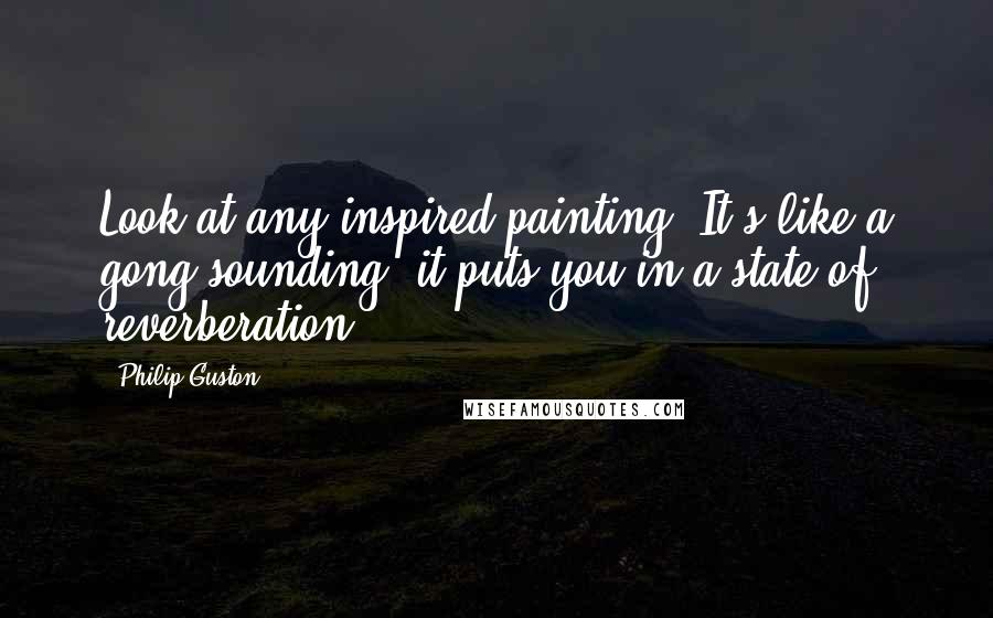 Philip Guston Quotes: Look at any inspired painting. It's like a gong sounding; it puts you in a state of reverberation.