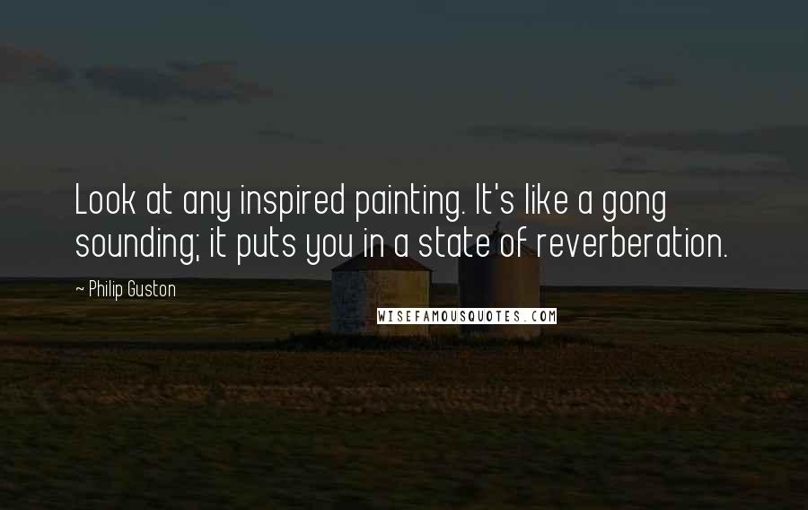 Philip Guston Quotes: Look at any inspired painting. It's like a gong sounding; it puts you in a state of reverberation.