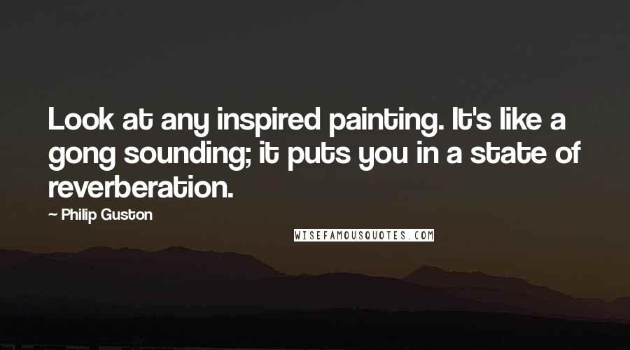 Philip Guston Quotes: Look at any inspired painting. It's like a gong sounding; it puts you in a state of reverberation.
