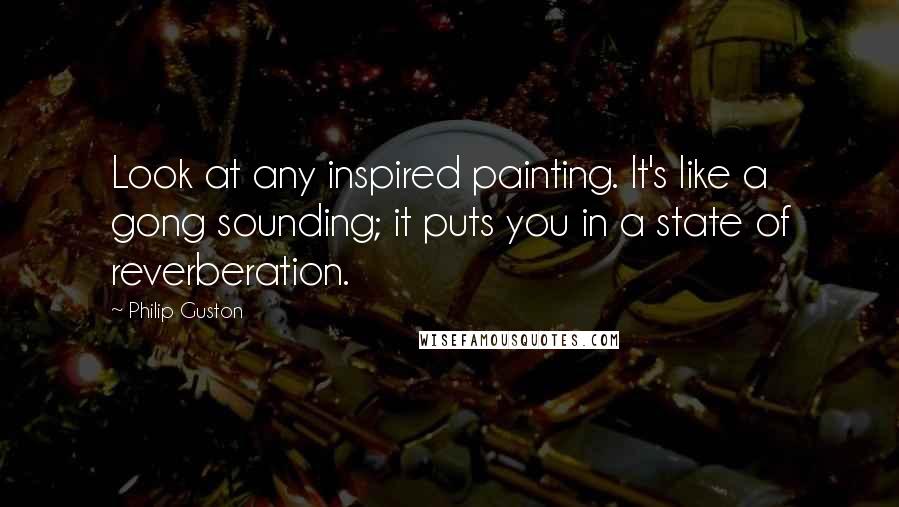 Philip Guston Quotes: Look at any inspired painting. It's like a gong sounding; it puts you in a state of reverberation.