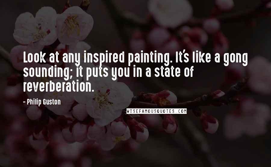 Philip Guston Quotes: Look at any inspired painting. It's like a gong sounding; it puts you in a state of reverberation.