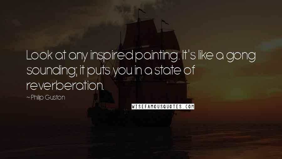 Philip Guston Quotes: Look at any inspired painting. It's like a gong sounding; it puts you in a state of reverberation.