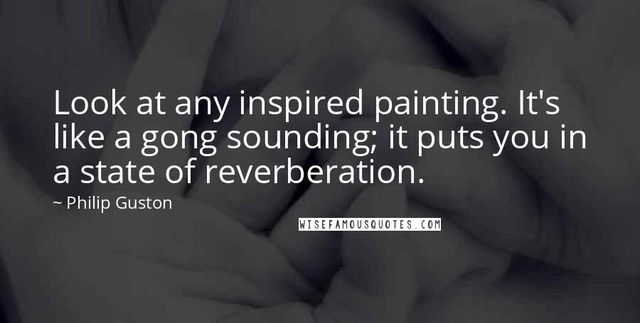 Philip Guston Quotes: Look at any inspired painting. It's like a gong sounding; it puts you in a state of reverberation.