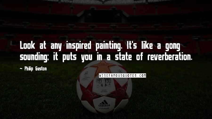 Philip Guston Quotes: Look at any inspired painting. It's like a gong sounding; it puts you in a state of reverberation.