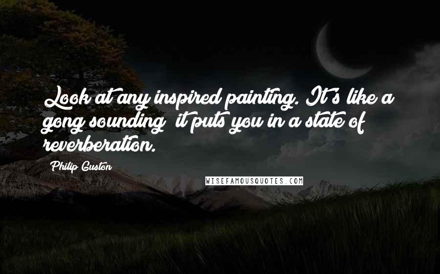 Philip Guston Quotes: Look at any inspired painting. It's like a gong sounding; it puts you in a state of reverberation.