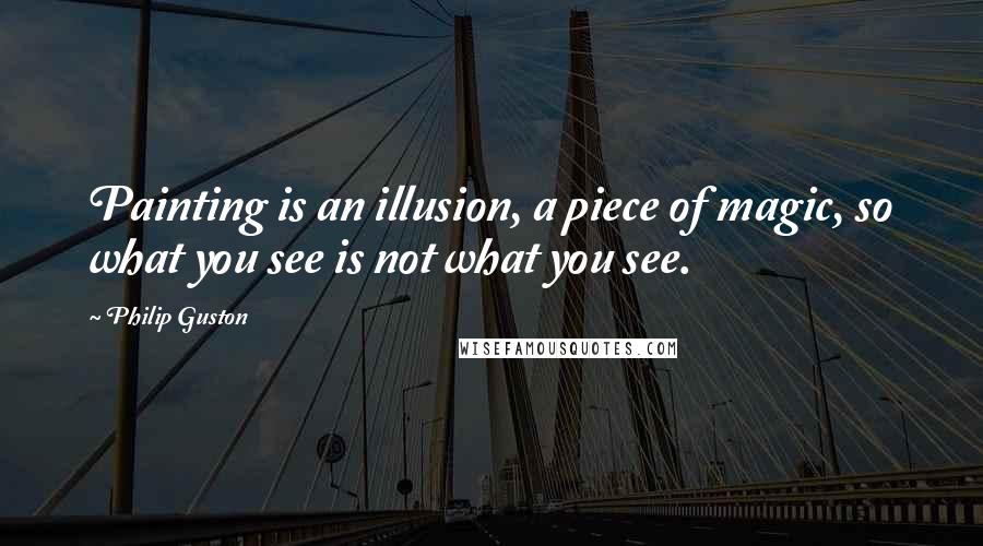 Philip Guston Quotes: Painting is an illusion, a piece of magic, so what you see is not what you see.