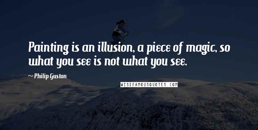 Philip Guston Quotes: Painting is an illusion, a piece of magic, so what you see is not what you see.