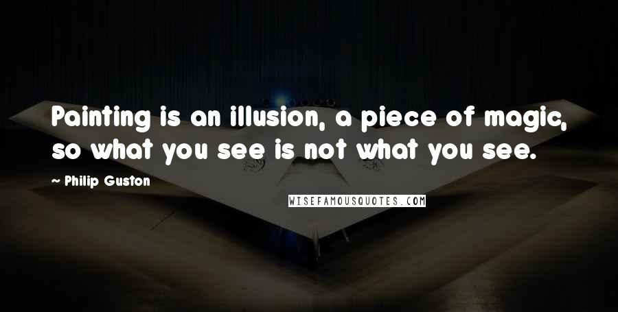 Philip Guston Quotes: Painting is an illusion, a piece of magic, so what you see is not what you see.