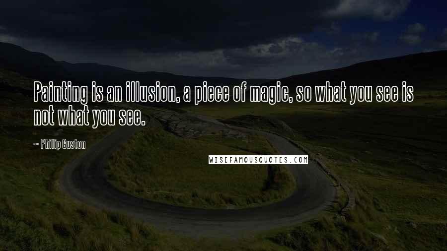 Philip Guston Quotes: Painting is an illusion, a piece of magic, so what you see is not what you see.