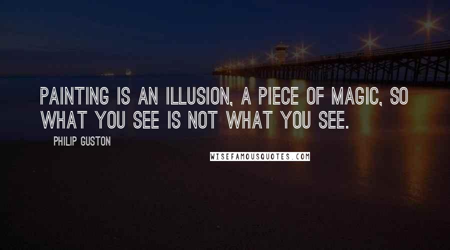 Philip Guston Quotes: Painting is an illusion, a piece of magic, so what you see is not what you see.