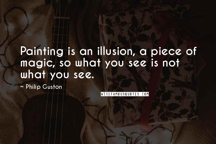 Philip Guston Quotes: Painting is an illusion, a piece of magic, so what you see is not what you see.
