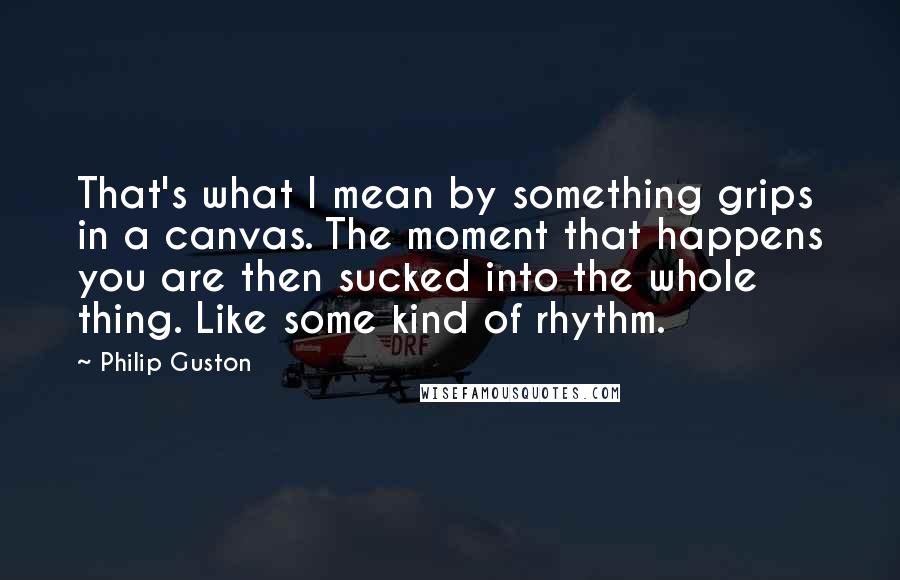 Philip Guston Quotes: That's what I mean by something grips in a canvas. The moment that happens you are then sucked into the whole thing. Like some kind of rhythm.