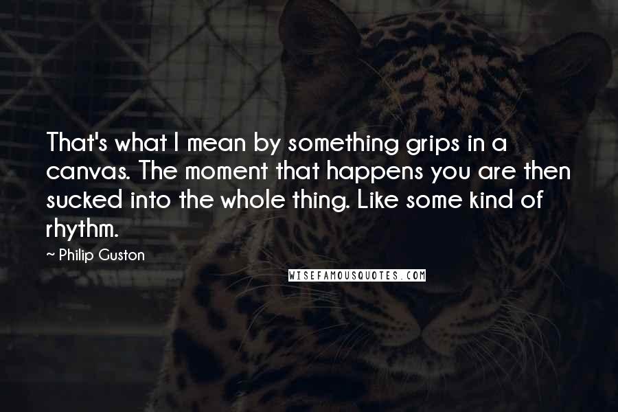 Philip Guston Quotes: That's what I mean by something grips in a canvas. The moment that happens you are then sucked into the whole thing. Like some kind of rhythm.