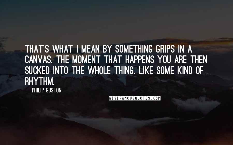 Philip Guston Quotes: That's what I mean by something grips in a canvas. The moment that happens you are then sucked into the whole thing. Like some kind of rhythm.