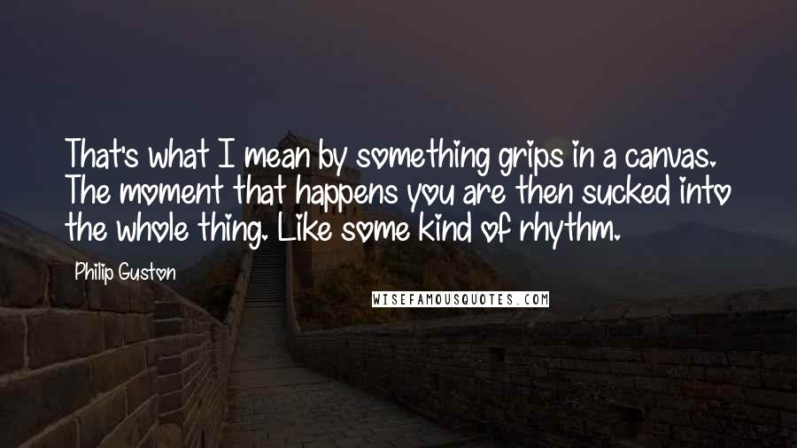 Philip Guston Quotes: That's what I mean by something grips in a canvas. The moment that happens you are then sucked into the whole thing. Like some kind of rhythm.