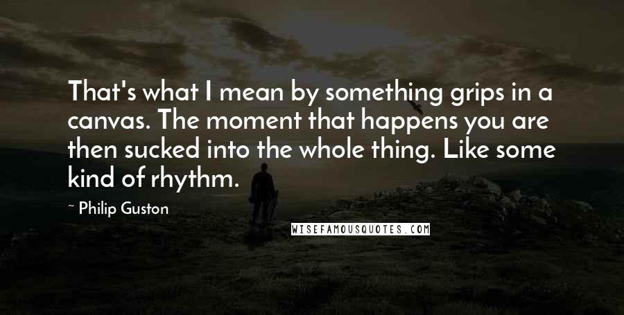 Philip Guston Quotes: That's what I mean by something grips in a canvas. The moment that happens you are then sucked into the whole thing. Like some kind of rhythm.
